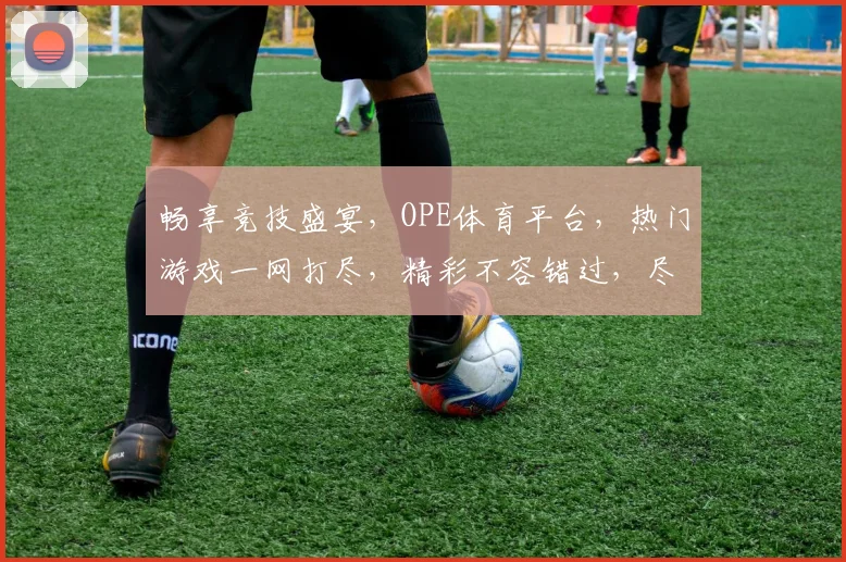 畅享竞技盛宴，OPE体育平台，热门游戏一网打尽，精彩不容错过，尽在指尖