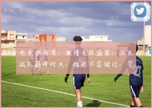 电竞渤海湾，激情竞技盛宴，三大战队巅峰对决，精彩不容错过，等你来战
