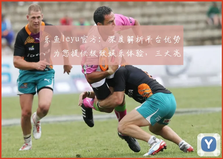 乐鱼leyu官方：深度解析平台优势，为您提供极致娱乐体验，三大亮点，不容错过，敬请关注