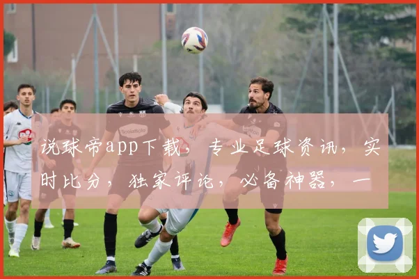 说球帝app下载，专业足球资讯，实时比分，独家评论，必备神器，一应俱全