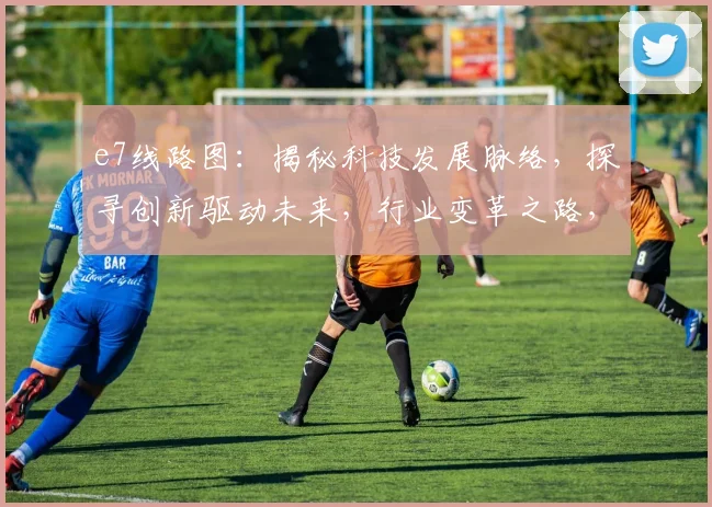 e7线路图：揭秘科技发展脉络，探寻创新驱动未来，行业变革之路，三大亮点，不容错过